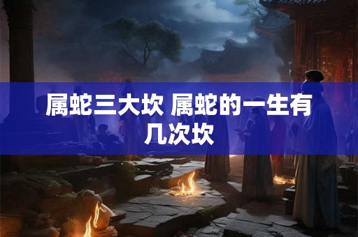 属蛇三大坎 属蛇的一生有几次坎 属蛇三大坎 属蛇的一生有几次坎