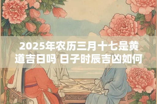 2025年农历三月十七是黄道吉日吗 日子时辰吉凶如何