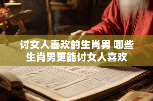 讨女人喜欢的生肖男 哪些生肖男更能讨女人喜欢 讨女人喜欢的生肖男 哪些生肖男更能讨女人喜欢