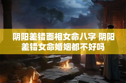 阴阳差错面相女命八字 阴阳差错女命婚姻都不好吗 阴阳差错面相女命八字 阴阳差错女命婚姻都不好吗