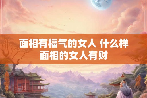 面相有福气的女人 什么样面相的女人有财 面相有福气的女人 什么样面相的女人有财