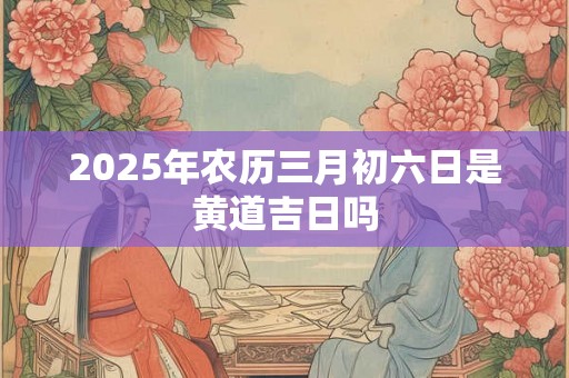 2025年农历三月初六日是黄道吉日吗 2025年农历三月初六日是黄道吉日吗
