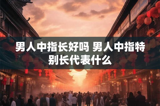 男人中指长好吗 男人中指特别长代表什么