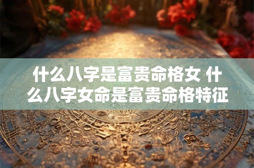 什么八字是富贵命格女 什么八字女命是富贵命格特征 什么八字是富贵命格女 什么八字女命是富贵命格特征