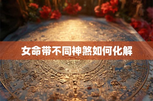 女命带不同神煞如何化解 女命带不同神煞如何化解