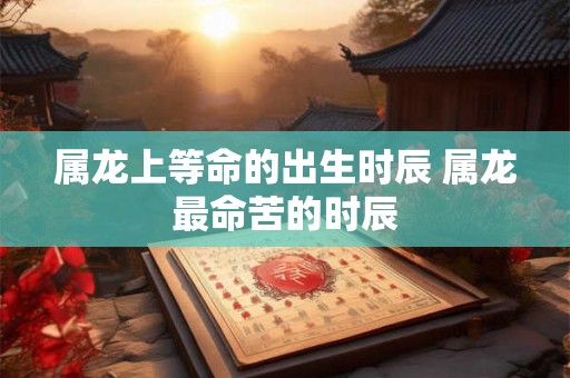 属龙上等命的出生时辰 属龙最命苦的时辰 属龙上等命的出生时辰 属龙最命苦的时辰