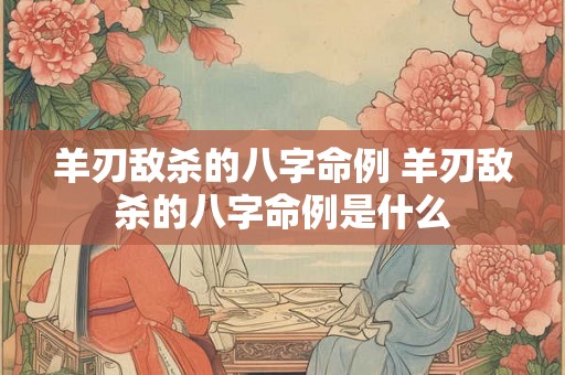 羊刃敌杀的八字命例 羊刃敌杀的八字命例是什么 羊刃敌杀的八字命例 羊刃敌杀的八字命例是什么