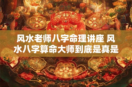 风水老师八字命理讲座 风水八字算命大师到底是真是假 风水老师八字命理讲座 风水八字算命大师到底是真是假