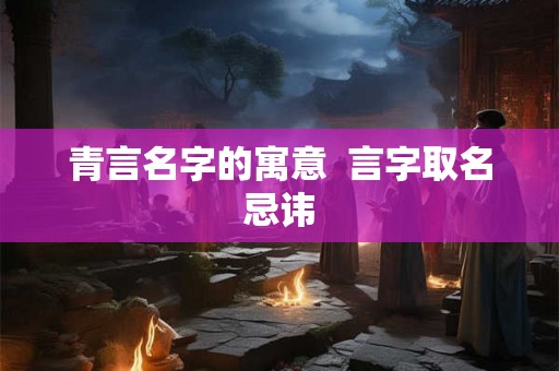 青言名字的寓意 言字取名忌讳 青言名字的寓意 言字取名忌讳