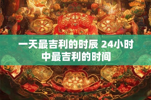一天最吉利的时辰 24小时中最吉利的时间 一天最吉利的时辰 24小时中最吉利的时间