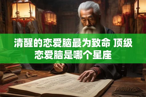 清醒的恋爱脑最为致命 顶级恋爱脑是哪个星座 清醒的恋爱脑最为致命 顶级恋爱脑是哪个星座