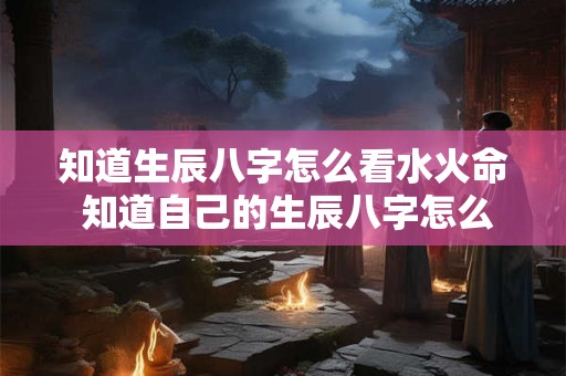 知道生辰八字怎么看水火命 知道自己的生辰八字怎么看自己的命 知道生辰八字怎么看水火命 知道自己的生辰八字怎么看自己的命