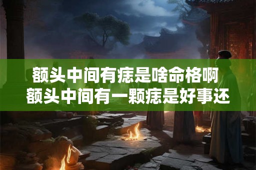 额头中间有痣是啥命格啊 额头中间有一颗痣是好事还是坏事 额头中间有痣是啥命格啊 额头中间有一颗痣是好事还是坏事