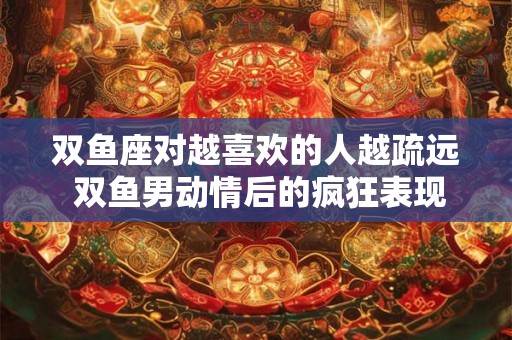 双鱼座对越喜欢的人越疏远 双鱼男动情后的疯狂表现 双鱼座对越喜欢的人越疏远 双鱼男动情后的疯狂表现