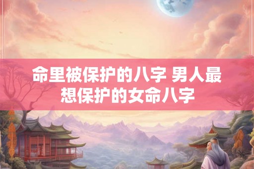 命里被保护的八字 男人最想保护的女命八字 命里被保护的八字 男人最想保护的女命八字