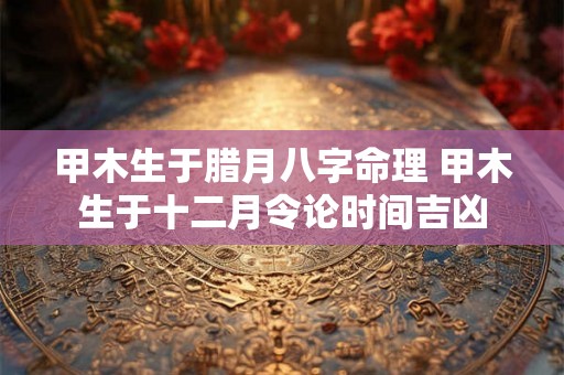 甲木生于腊月八字命理 甲木生于十二月令论时间吉凶 甲木生于腊月八字命理 甲木生于十二月令论时间吉凶