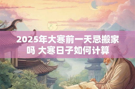 2025年大寒前一天忌搬家吗 大寒日子如何计算 2025年大寒前一天忌搬家吗 大寒日子如何计算
