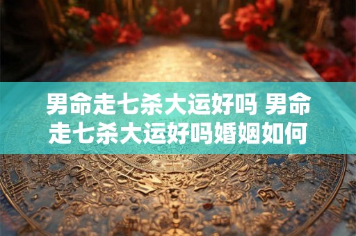 男命走七杀大运好吗 男命走七杀大运好吗婚姻如何 男命走七杀大运好吗 男命走七杀大运好吗婚姻如何