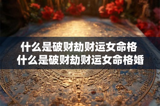 什么是破财劫财运女命格 什么是破财劫财运女命格婚姻 什么是破财劫财运女命格 什么是破财劫财运女命格婚姻