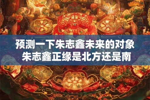 预测一下朱志鑫未来的对象 朱志鑫正缘是北方还是南方 预测一下朱志鑫未来的对象 朱志鑫正缘是北方还是南方