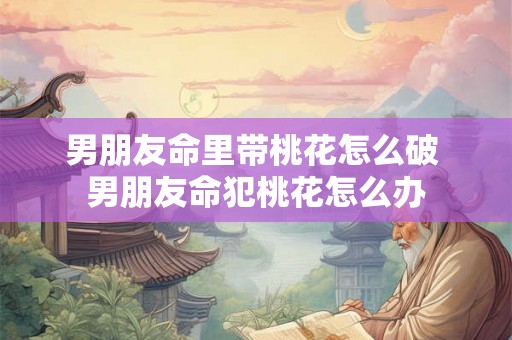男朋友命里带桃花怎么破 男朋友命犯桃花怎么办 男朋友命里带桃花怎么破 男朋友命犯桃花怎么办
