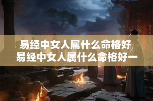 易经中女人属什么命格好 易经中女人属什么命格好一点 易经中女人属什么命格好 易经中女人属什么命格好一点