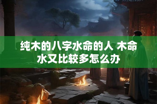 纯木的八字水命的人 木命水又比较多怎么办