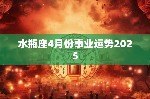 水瓶座4月份事业运势2025 水瓶座4月份事业运势2025