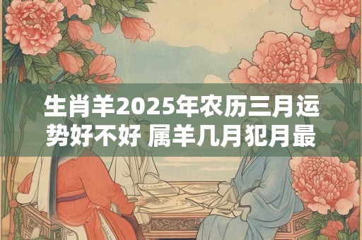 生肖羊2025年农历三月运势好不好 属羊几月犯月最严重 生肖羊2025年农历三月运势好不好 属羊几月犯月最严重