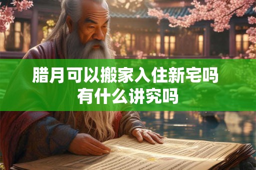腊月可以搬家入住新宅吗 有什么讲究吗 腊月可以搬家入住新宅吗 有什么讲究吗