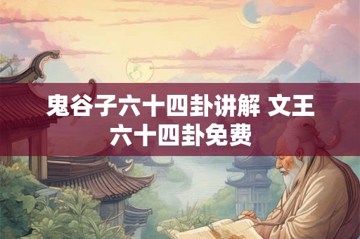 鬼谷子六十四卦讲解 文王六十四卦免费 鬼谷子六十四卦讲解 文王六十四卦免费