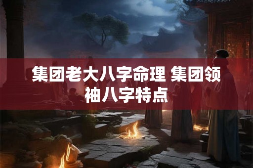 集团老大八字命理 集团领袖八字特点 集团老大八字命理 集团领袖八字特点