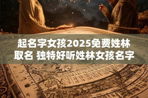 起名字女孩2025免费姓林取名 独特好听姓林女孩名字 起名字女孩2025免费姓林取名 独特好听姓林女孩名字