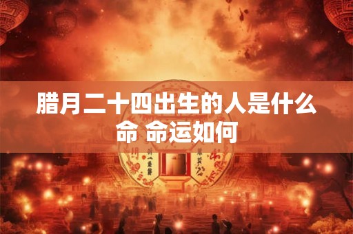 腊月二十四出生的人是什么命 命运如何 腊月二十四出生的人是什么命 命运如何