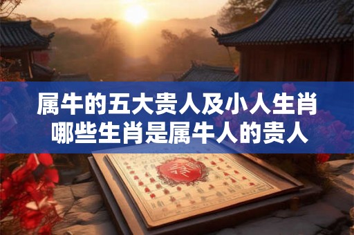 属牛的五大贵人及小人生肖 哪些生肖是属牛人的贵人和小人 属牛的五大贵人及小人生肖 哪些生肖是属牛人的贵人和小人