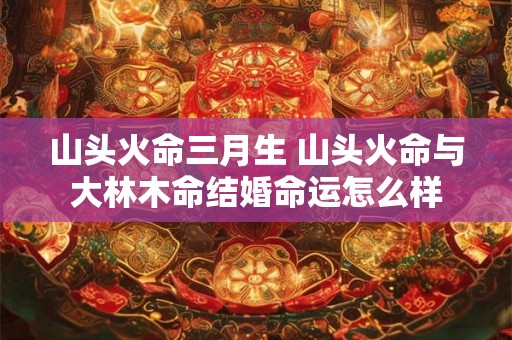 山头火命三月生 山头火命与大林木命结婚命运怎么样