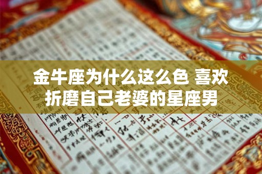 金牛座为什么这么色 喜欢折磨自己老婆的星座男 金牛座为什么这么色 喜欢折磨自己老婆的星座男