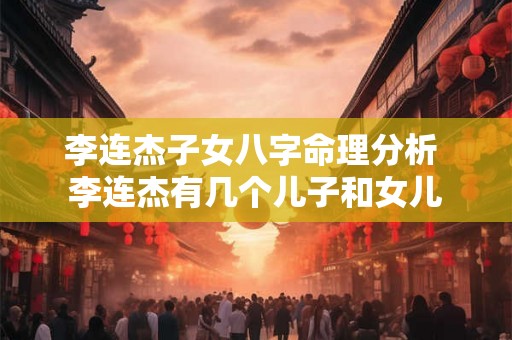 李连杰子女八字命理分析 李连杰有几个儿子和女儿 李连杰子女八字命理分析 李连杰有几个儿子和女儿