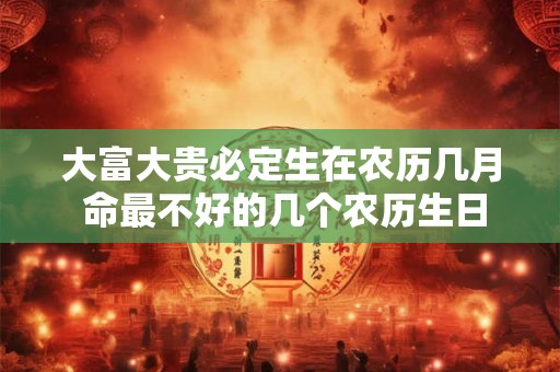 大富大贵必定生在农历几月 命最不好的几个农历生日 大富大贵必定生在农历几月 命最不好的几个农历生日