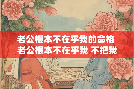 老公根本不在乎我的命格 老公根本不在乎我 不把我当回事 老公根本不在乎我的命格 老公根本不在乎我 不把我当回事