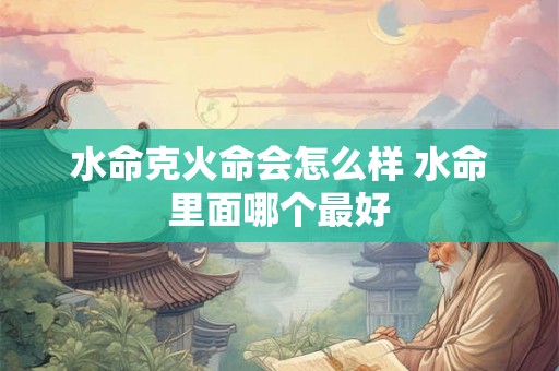 水命克火命会怎么样 水命里面哪个最好 水命克火命会怎么样 水命里面哪个最好