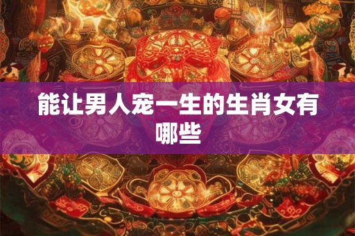 能让男人宠一生的生肖女有哪些 能让男人宠一生的生肖女有哪些
