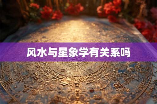 风水与星象学有关系吗 风水与星象学有关系吗