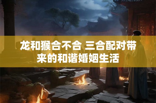 龙和猴合不合 三合配对带来的和谐婚姻生活 龙和猴合不合 三合配对带来的和谐婚姻生活