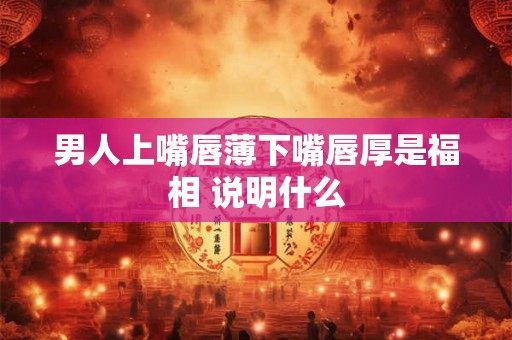 男人上嘴唇薄下嘴唇厚是福相 说明什么 男人上嘴唇薄下嘴唇厚是福相 说明什么