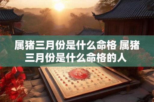 属猪三月份是什么命格 属猪三月份是什么命格的人 属猪三月份是什么命格 属猪三月份是什么命格的人