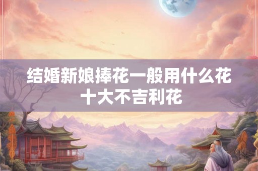 结婚新娘捧花一般用什么花 十大不吉利花 结婚新娘捧花一般用什么花 十大不吉利花