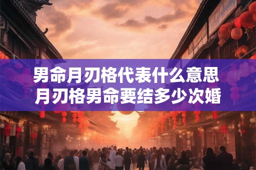 男命月刃格代表什么意思 月刃格男命要结多少次婚 男命月刃格代表什么意思 月刃格男命要结多少次婚