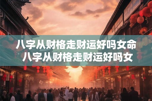 八字从财格走财运好吗女命 八字从财格走财运好吗女命好吗