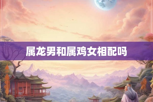 属龙男和属鸡女相配吗 属龙男和属鸡女相配吗